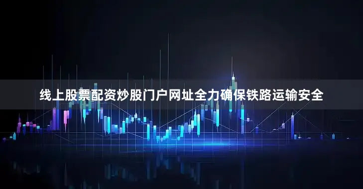 线上股票配资炒股门户网址全力确保铁路运输安全