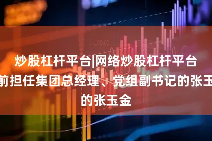 炒股杠杆平台|网络炒股杠杆平台此前担任集团总经理、党组副书记的张玉金
