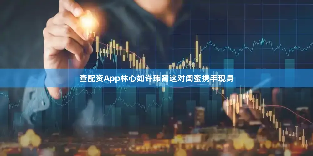 查配资App林心如许玮甯这对闺蜜携手现身