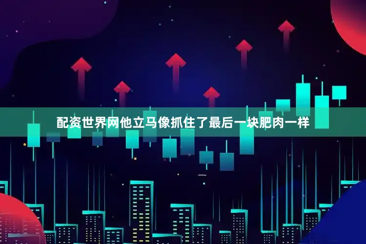 配资世界网他立马像抓住了最后一块肥肉一样