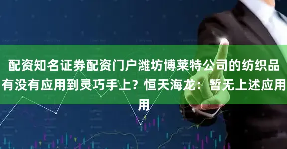 配资知名证券配资门户潍坊博莱特公司的纺织品有没有应用到灵巧手上？恒天海龙：暂无上述应用