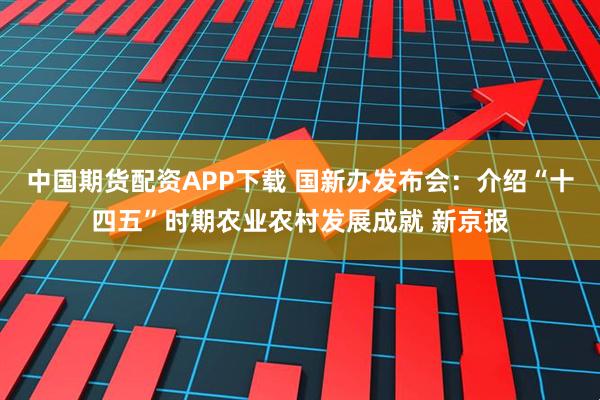 中国期货配资APP下载 国新办发布会：介绍“十四五”时期农业农村发展成就 新京报