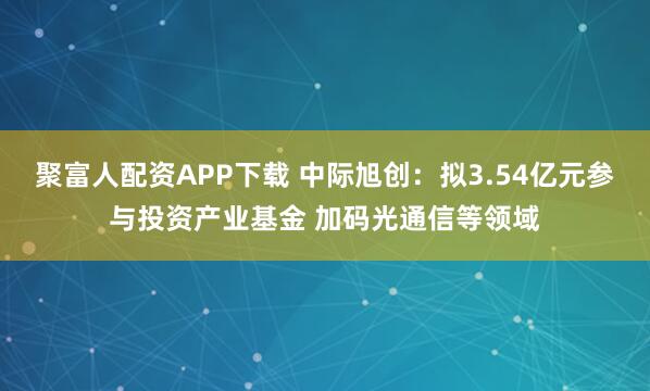 聚富人配资APP下载 中际旭创：拟3.54亿元参与投资产业基金 加码光通信等领域