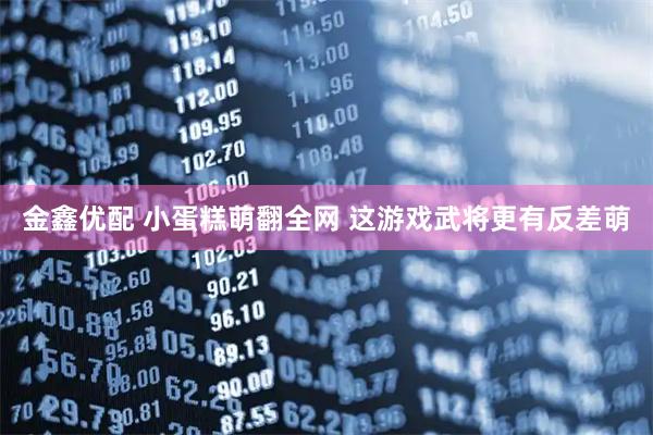 金鑫优配 小蛋糕萌翻全网 这游戏武将更有反差萌