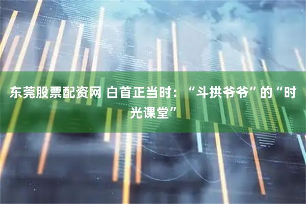 东莞股票配资网 白首正当时:“斗拱爷爷”的“时光课堂”