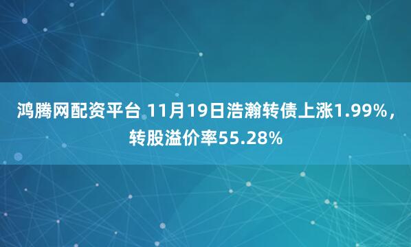 鸿腾网配资平台 11月19日浩瀚转债上涨1.99%,转股溢价率55.28%