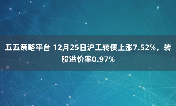 五五策略平台 12月25日沪工转债上涨7.52%，转股溢价率0.97%