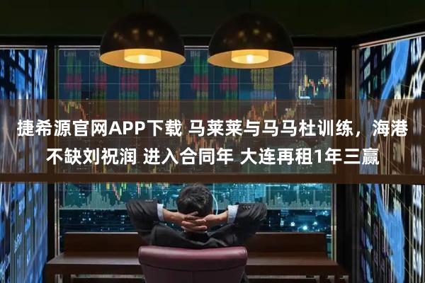 捷希源官网APP下载 马莱莱与马马杜训练，海港不缺刘祝润 进入合同年 大连再租1年三赢