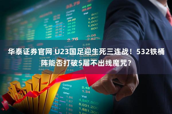 华泰证券官网 U23国足迎生死三连战！532铁桶阵能否打破5届不出线魔咒？