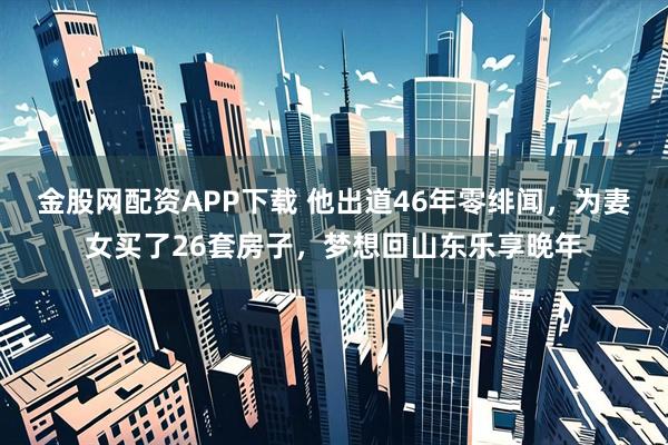 金股网配资APP下载 他出道46年零绯闻，为妻女买了26套房子，梦想回山东乐享晚年