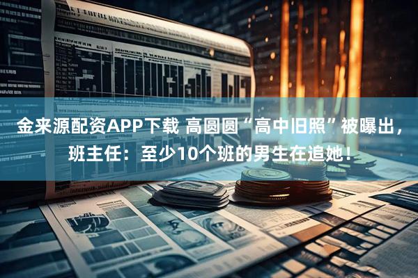 金来源配资APP下载 高圆圆“高中旧照”被曝出，班主任：至少10个班的男生在追她！