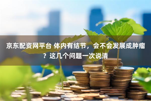 京东配资网平台 体内有结节，会不会发展成肿瘤？这几个问题一次说清