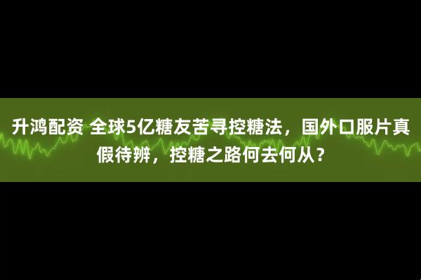 升鸿配资 全球5亿糖友苦寻控糖法，国外口服片真假待辨，控糖之路何去何从？