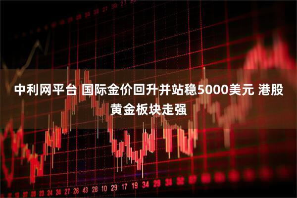 中利网平台 国际金价回升并站稳5000美元 港股黄金板块走强