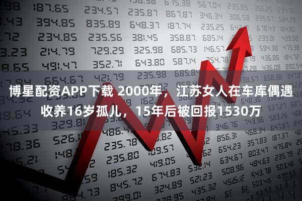 博星配资APP下载 2000年，江苏女人在车库偶遇收养16岁孤儿，15年后被回报1530万