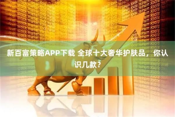 新百富策略APP下载 全球十大奢华护肤品，你认识几款？