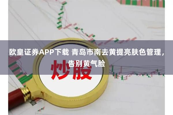 欧皇证券APP下载 青岛市南去黄提亮肤色管理，告别黄气脸