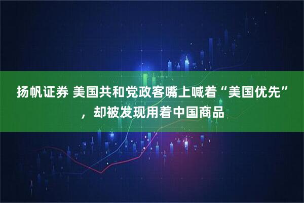 扬帆证券 美国共和党政客嘴上喊着“美国优先”，却被发现用着中国商品