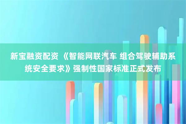 新宝融资配资 《智能网联汽车 组合驾驶辅助系统安全要求》强制性国家标准正式发布